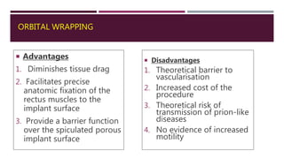 ORBITAL WRAPPING
 Advantages
1. Diminishes tissue drag
2. Facilitates precise
anatomic fixation of the
rectus muscles to the
implant surface
3. Provide a barrier function
over the spiculated porous
implant surface
 Disadvantages
1. Theoretical barrier to
vascularisation
2. Increased cost of the
procedure
3. Theoretical risk of
transmission of prion-like
diseases
4. No evidence of increased
motility
 