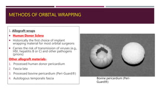 METHODS OF ORBITAL WRAPPING
1. Allograft wraps
 Human Donor Sclera
 Historically the first choice of implant
wrapping material for most orbital surgeons
 Carries the risk of transmission of viruses (e.g.,
HIV, hepatitis B or C) and other pathogens
(prions)
Other allograft materials-
1. Processed human donor pericardium
2. Fascia lata
3. Processed bovine pericardium (Peri-Guard®)
4. Autologous temporalis fascia Bovine pericardium (Peri-
Guard®)
 