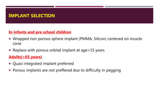 IMPLANT SELECTION
In infants and pre school children
 Wrapped non porous sphere implant (PMMA, Silicon) centered on muscle
cone
 Replace with porous orbital implant at age>15 years
Adults(>65 years)
 Quasi integrated implant preferred
 Porous implants are not preffered due to difficulty in pegging
 