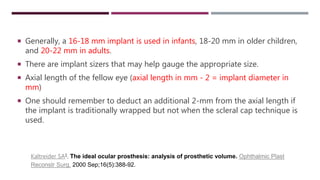  Generally, a 16-18 mm implant is used in infants, 18-20 mm in older children,
and 20-22 mm in adults.
 There are implant sizers that may help gauge the appropriate size.
 Axial length of the fellow eye (axial length in mm - 2 = implant diameter in
mm)
 One should remember to deduct an additional 2-mm from the axial length if
the implant is traditionally wrapped but not when the scleral cap technique is
used.
Kaltreider SA1. The ideal ocular prosthesis: analysis of prosthetic volume. Ophthalmic Plast
Reconstr Surg. 2000 Sep;16(5):388-92.
 