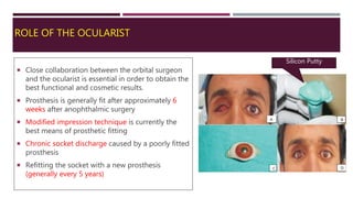 ROLE OF THE OCULARIST
 Close collaboration between the orbital surgeon
and the ocularist is essential in order to obtain the
best functional and cosmetic results.
 Prosthesis is generally fit after approximately 6
weeks after anophthalmic surgery
 Modified impression technique is currently the
best means of prosthetic fitting
 Chronic socket discharge caused by a poorly fitted
prosthesis
 Refitting the socket with a new prosthesis
(generally every 5 years)
Silicon Putty
 