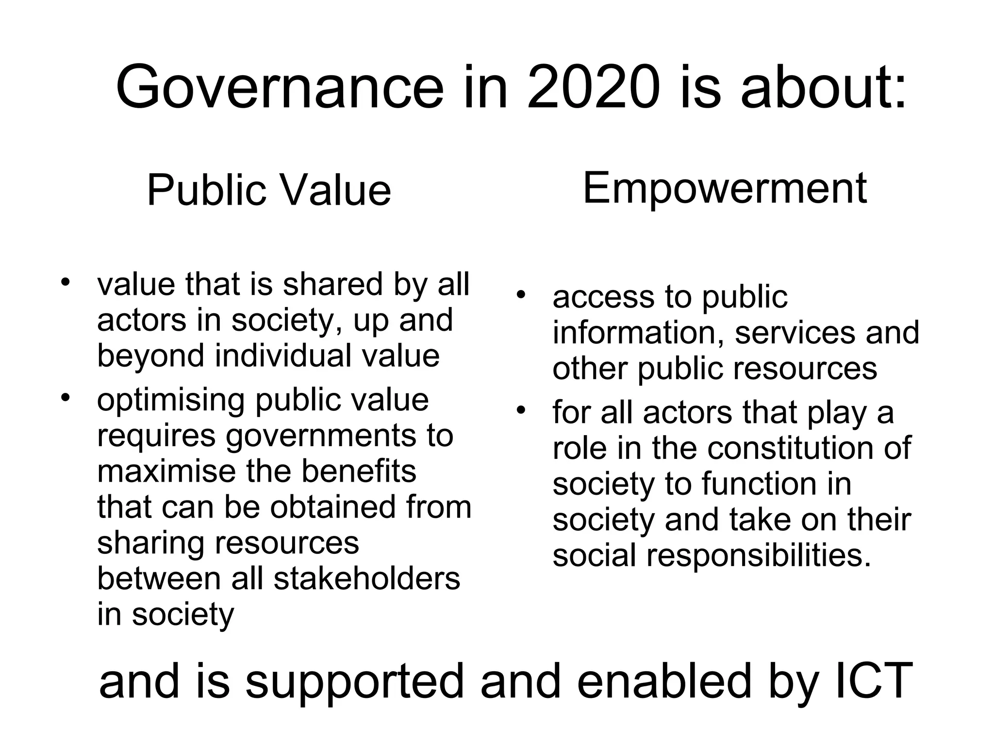 Public Value value that is shared by all actors in society, up and beyond individual value optimising public value requires governments to maximise the benefits that can be obtained from sharing resources between all stakeholders in society Empowerment access to public information, services and other public resources for all actors that play a role in the constitution of society to function in society and take on their social responsibilities. and is supported and enabled by ICT Governance in 2020 is about: 