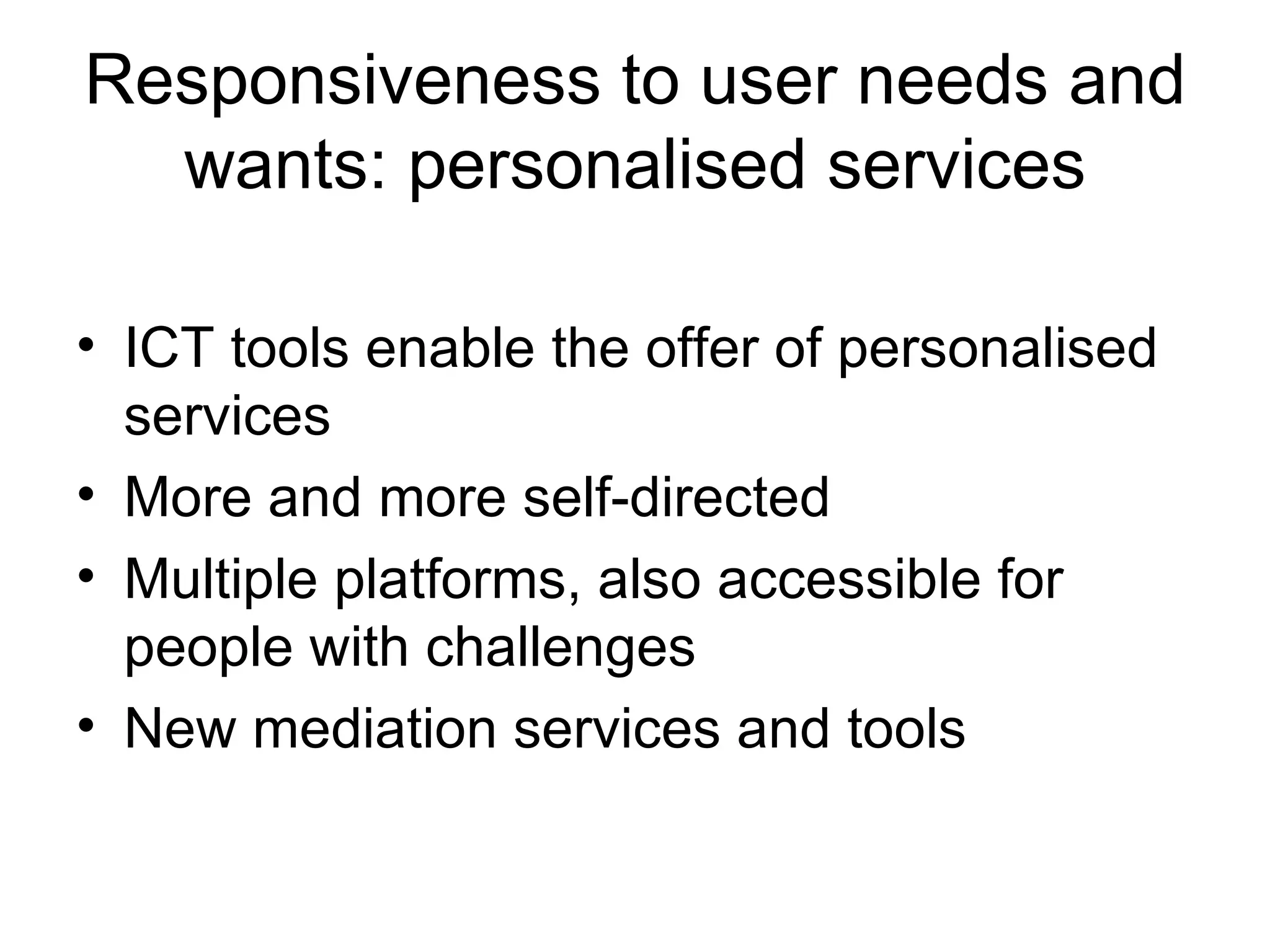 Responsiveness to user needs and wants: personalised services ICT tools enable the offer of personalised services More and more self-directed Multiple platforms, also accessible for people with challenges New mediation services and tools 