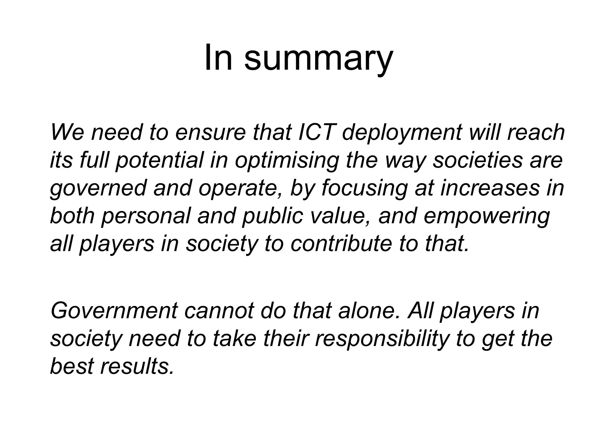 In summary We need to ensure that ICT deployment will reach its full potential in optimising the way societies are governed and operate, by focusing at increases in both personal and public value, and empowering all players in society to contribute to that. Government cannot do that alone. All players in society need to take their responsibility to get the best results. 