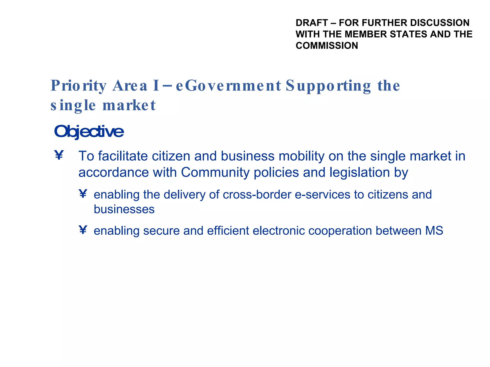 Objective To facilitate citizen and business mobility on the single market in accordance with Community policies and legislation by enabling the delivery of cross-border e-services to citizens and businesses enabling secure and efficient electronic cooperation between MS  Priority Area I – eGovernment Supporting the single market  DRAFT – FOR FURTHER DISCUSSION WITH THE MEMBER STATES AND THE  COMMISSION 