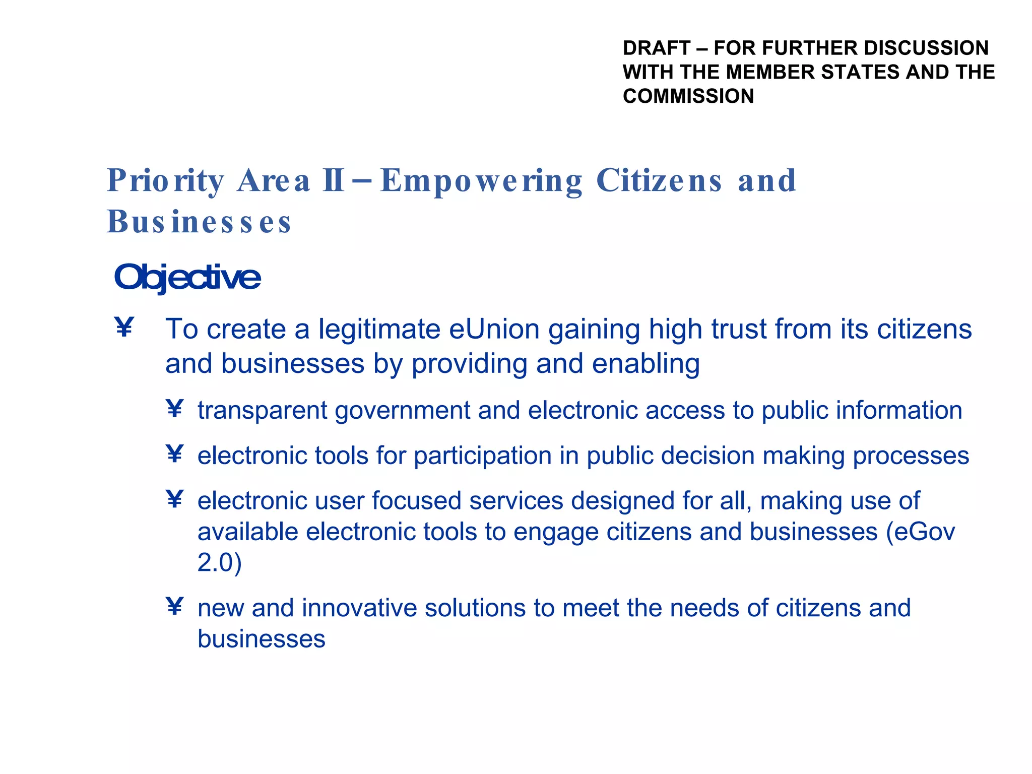 Objective To create a legitimate eUnion gaining high trust from its citizens and businesses by providing and enabling transparent government and electronic access to public information electronic tools for participation in public decision making processes electronic user focused services designed for all, making use of available electronic tools to engage citizens and businesses (eGov 2.0) new and innovative solutions to meet the needs of citizens and businesses Priority Area II – Empowering Citizens and Businesses  DRAFT – FOR FURTHER DISCUSSION WITH THE MEMBER STATES AND THE  COMMISSION 