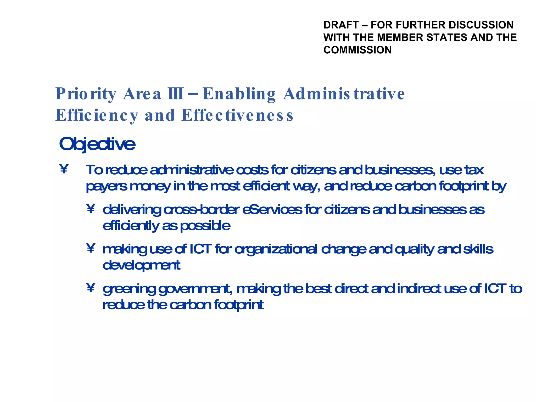 Objective To reduce administrative costs for citizens and businesses, use tax payers money in the most efficient way, and reduce carbon footprint by delivering cross-border eServices for citizens and businesses as efficiently as possible making use of ICT for organizational change and quality and skills development greening government, making the best direct and indirect use of ICT to reduce the carbon footprint Priority Area III – Enabling Administrative Efficiency and Effectiveness  DRAFT – FOR FURTHER DISCUSSION WITH THE MEMBER STATES AND THE  COMMISSION 