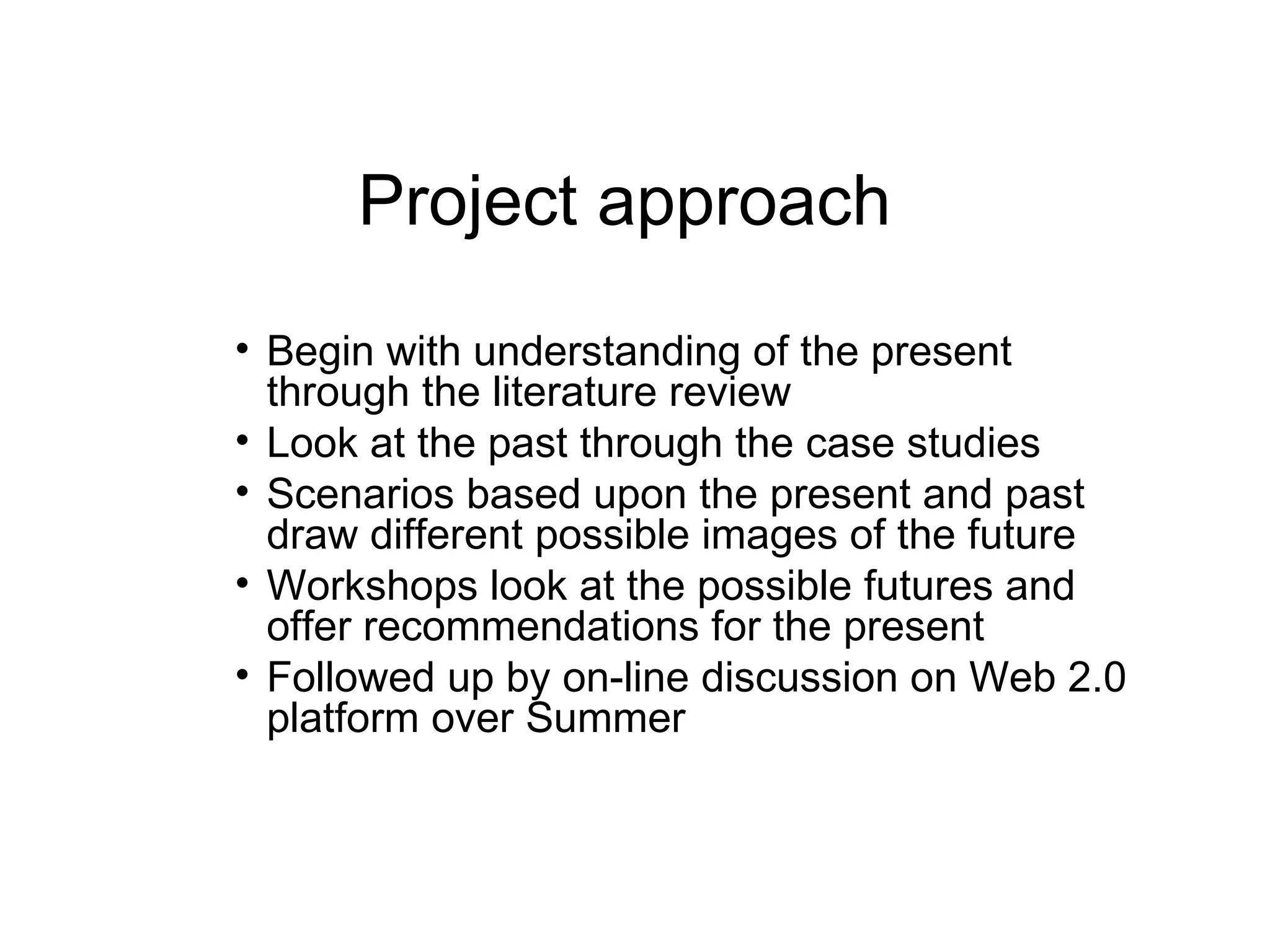 Project approach Begin with understanding of the present through the literature review Look at the past through the case studies Scenarios based upon the present and past draw different possible images of the future Workshops look at the possible futures and offer recommendations for the present Followed up by on-line discussion on Web 2.0 platform over Summer 