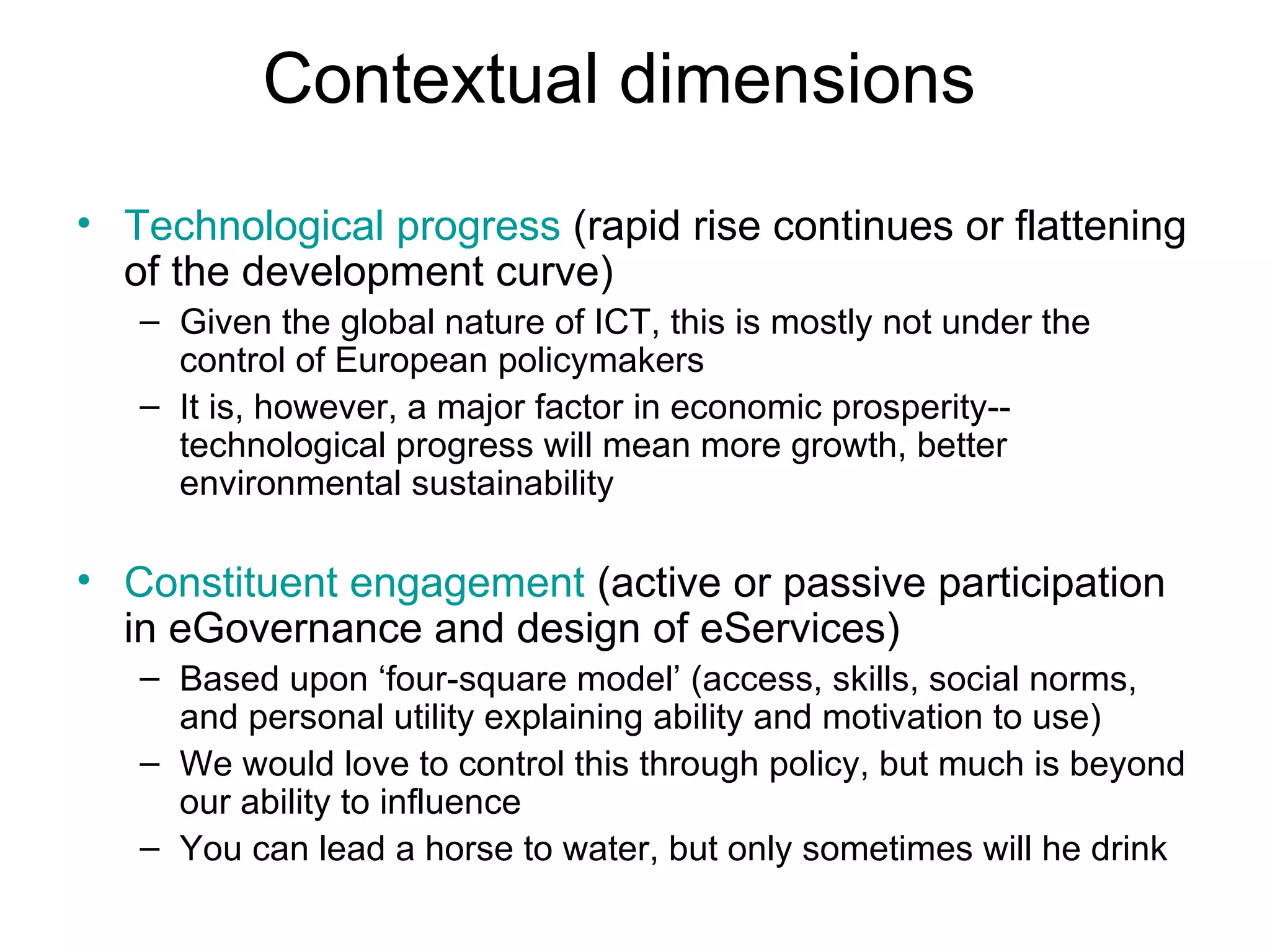 Contextual dimensions Technological progress   (rapid rise continues or flattening of the development curve) Given the global nature of ICT, this is mostly not under the control of European policymakers It is, however, a major factor in economic prosperity--technological progress will mean more growth, better environmental sustainability Constituent engagement  (active or passive participation in eGovernance and design of eServices) Based upon ‘four-square model’ (access, skills, social norms, and personal utility explaining ability and motivation to use) We would love to control this through policy, but much is beyond our ability to influence You can lead a horse to water, but only sometimes will he drink 