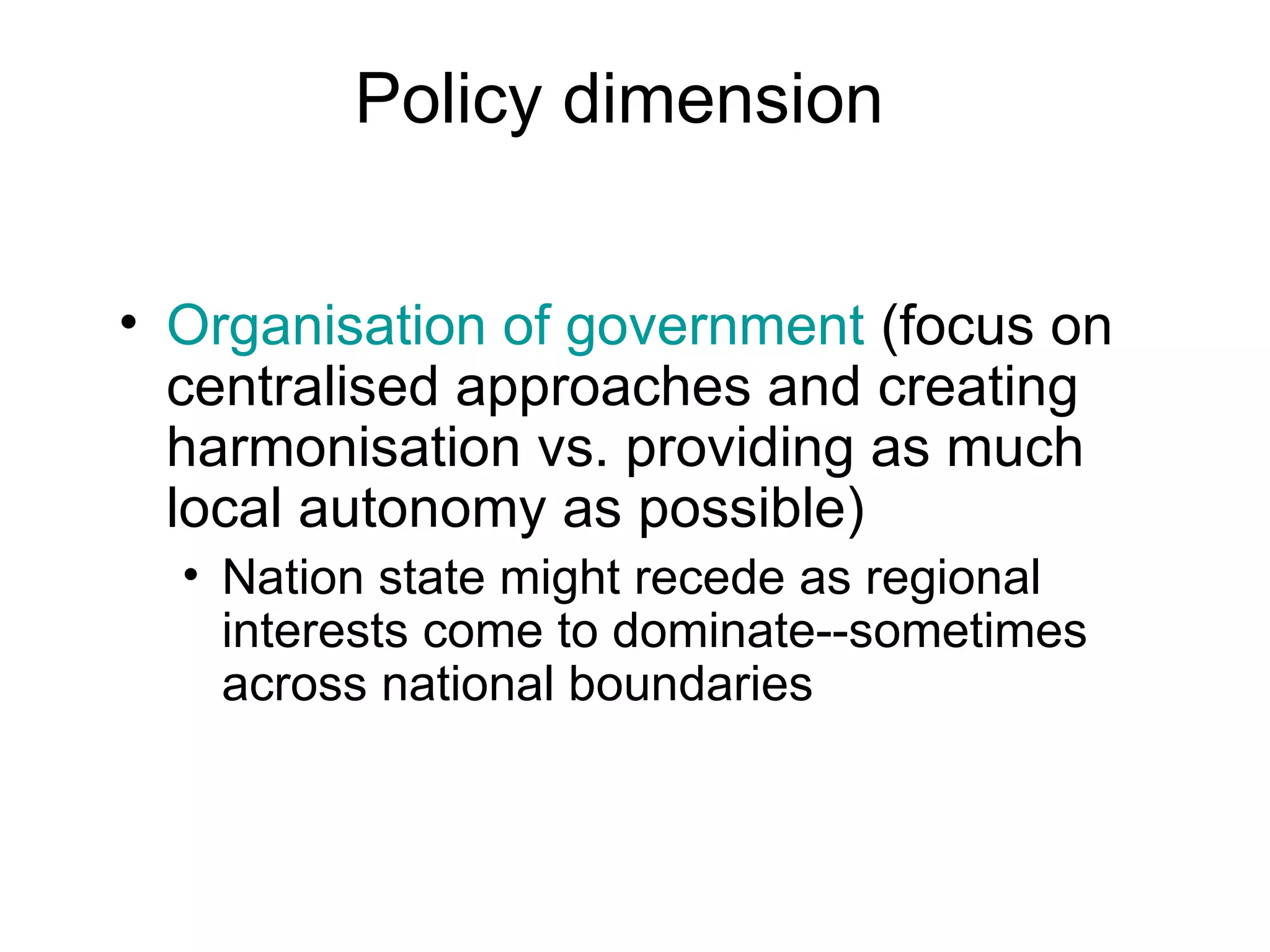 Policy dimension Organisation of government  (focus on centralised approaches and creating harmonisation vs. providing as much local autonomy as possible) Nation state might recede as regional interests come to dominate--sometimes across national boundaries 