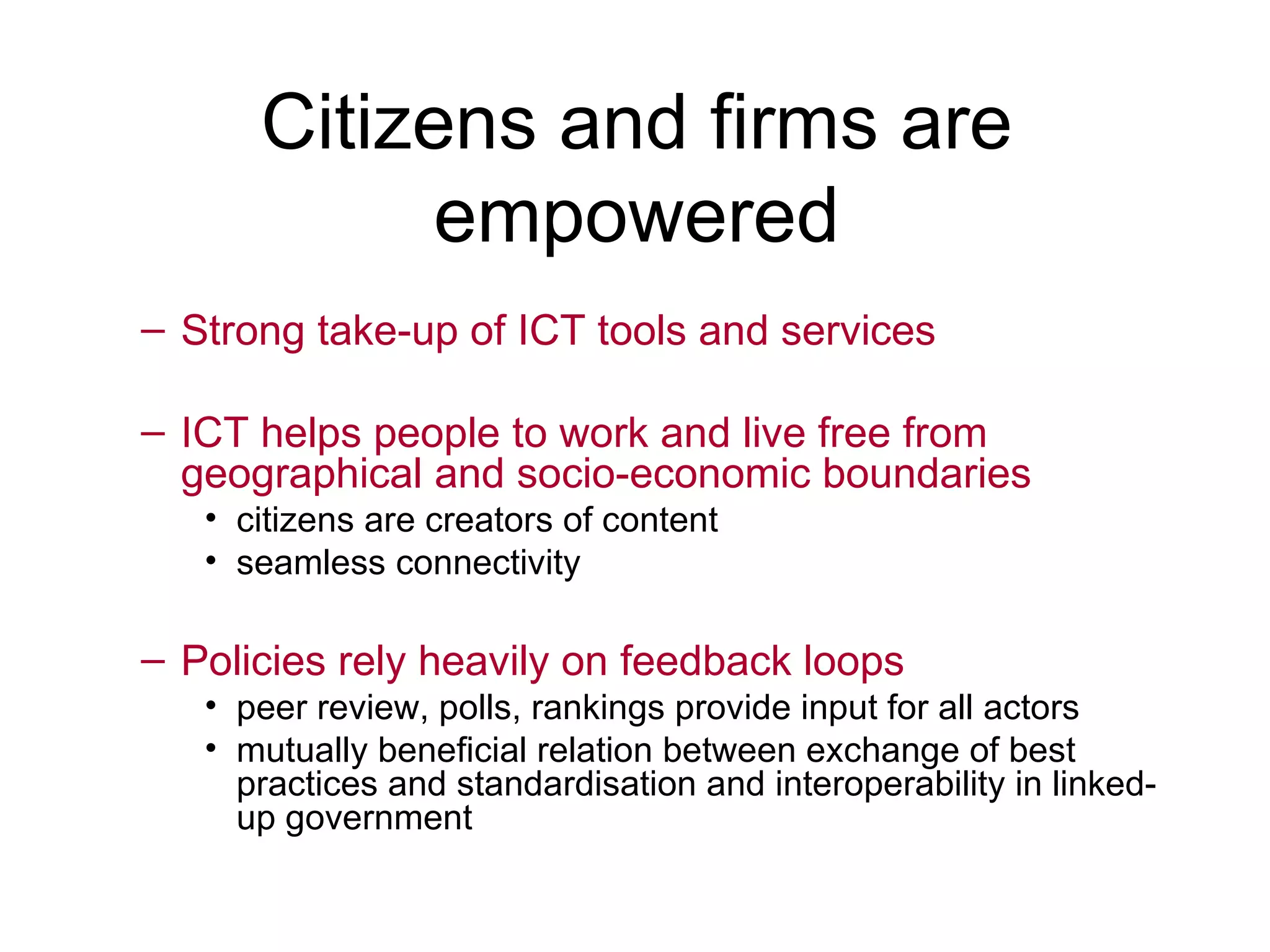 Citizens and firms are empowered Strong take-up of ICT tools and services ICT helps people to work and live free from geographical and socio-economic boundaries citizens are creators of content seamless connectivity Policies rely heavily on feedback loops peer review, polls, rankings provide input for all actors mutually beneficial relation between exchange of best practices and standardisation and interoperability in linked-up government 