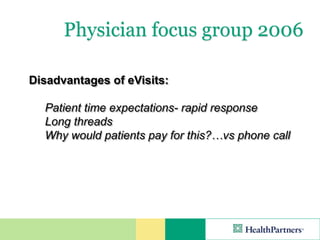 Physician focus group 2006

Disadvantages of eVisits:

  Patient time expectations- rapid response
  Long threads
  Why would patients pay for this?…vs phone call
 