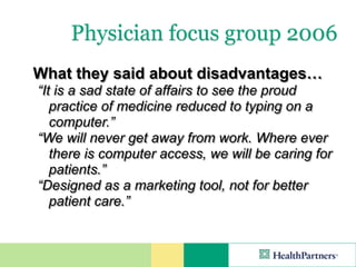 Physician focus group 2006
What they said about disadvantages…
“It is a sad state of affairs to see the proud
   practice of medicine reduced to typing on a
   computer.”
“We will never get away from work. Where ever
   there is computer access, we will be caring for
   patients.”
“Designed as a marketing tool, not for better
   patient care.”
 