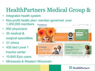 HealthPartners Medical Group &
• Integrated health system
• Non-profit health plan: member governed, over
  1,000,000 members
• 600 physicians
• 35 medical &
  surgical specialties
• 31 clinics
• 435 bed Level 1
  trauma center
• 10,645 Epic users
• Minnesota & Western Wisconsin
 