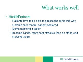 What works well
• HealthPartners
  –   Patients love to be able to access the clinic this way
  –   Chronic care model, patient centered
  –   Some staff find it faster
  –   In some cases, more cost effective than an office visit
  –   Nursing triage
 