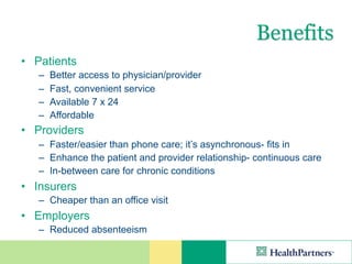 Benefits
• Patients
   –   Better access to physician/provider
   –   Fast, convenient service
   –   Available 7 x 24
   –   Affordable
• Providers
   – Faster/easier than phone care; it’s asynchronous- fits in
   – Enhance the patient and provider relationship- continuous care
   – In-between care for chronic conditions
• Insurers
   – Cheaper than an office visit
• Employers
   – Reduced absenteeism
 