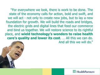 “For everywhere we look, there is work to be done. The
    state of the economy calls for action, bold and swift, and
  we will act - not only to create new jobs, but to lay a new
 foundation for growth. We will build the roads and bridges,
   the electric grids and digital lines that feed our commerce
  and bind us together. We will restore science to its rightful
place, and wield technology’s wonders to raise health
  care’s quality and lower its cost. … All this we can do.
                                         And all this we will do.”
 