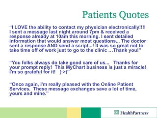 Patients Quotes
“I LOVE the ability to contact my physician electronically!!!!
I sent a message last night around 7pm & received a
response already at 10am this morning. I sent detailed
information that would answer most questions... The doctor
sent a response AND send a script...! It was so great not to
take time off of work just to go to the clinic …Thank you!”

“You folks always do take good care of us... Thanks for
your prompt reply! This MyChart business is just a miracle!
I'm so grateful for it! (:>)”

“Once again, I'm really pleased with the Online Patient
Services. These message exchanges save a lot of time,
yours and mine.”
 