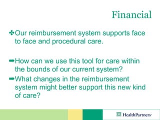 Financial
✤ Our reimbursement system supports face
  to face and procedural care.

➡How can we use this tool for care within
 the bounds of our current system?
➡What changes in the reimbursement
 system might better support this new kind
 of care?
 