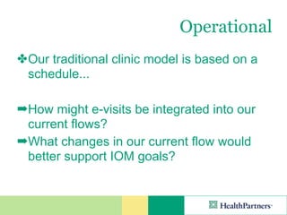 Operational
✤ Our traditional clinic model is based on a
  schedule...

➡How might e-visits be integrated into our
 current flows?
➡What changes in our current flow would
 better support IOM goals?
 