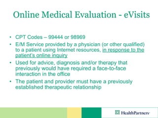 Online Medical Evaluation - eVisits

• CPT Codes – 99444 or 98969
• E/M Service provided by a physician (or other qualified)
  to a patient using Internet resources, in response to the
  patient’s online inquiry
• Used for advice, diagnosis and/or therapy that
  previously would have required a face-to-face
  interaction in the office
• The patient and provider must have a previously
  established therapeutic relationship
 