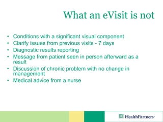 What an eVisit is not
• Conditions with a significant visual component
• Clarify issues from previous visits - 7 days
• Diagnostic results reporting
• Message from patient seen in person afterward as a
  result
• Discussion of chronic problem with no change in
  management
• Medical advice from a nurse
 