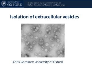 MEDICAL SCIENCES DIVISION: UNIVERSITY OF OXFORD
Nuffield Department of Obstetrics and Gynaecology
Isolation of extracellular vesicles
Chris Gardiner: University of Oxford
 