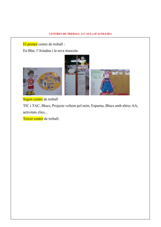 CENTRES DE TREBALL A L’AULA D’ACOLLIDA


El primer centre de treball :
En Blai, l’Ariadna i la seva mascota




Segon centre de treball
TIC i TAC, Blocs, Projecte voltem pel món, Espurna, Blocs amb altres AA,
activitats clics...
Tercer centre de treball:
 