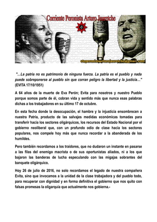 "…La patria no es patrimonio de ninguna fuerza. La patria es el pueblo y nada
puede sobreponerse al pueblo sin que corran peligro la libertad y la justicia…"
(EVITA 17/10/1951)
A 64 años de la muerte de Eva Perón; Evita para nosotros y nuestro Pueblo
porque somos parte de él, cobran vida y sentido más que nunca esas palabras
dichas a los trabajadores en su último 17 de octubre.
En esta fecha donde la desocupación, el hambre y la injusticia ensombrecen a
nuestra Patria, producto de las salvajes medidas económicas tomadas para
transferir hacia los sectores oligárquicos, los recursos del Estado Nacional por el
gobierno neoliberal que, con un profundo odio de clase hacia los sectores
populares, nos compele hoy más que nunca recordar a la abanderada de los
humildes.
Pero también recordamos a los traidores, que no dudaron un instante en pasarse
a las filas del enemigo macrista o de sus oportunistas aliados, ni a los que
bajaron las banderas de lucha especulando con las migajas sobrantes del
banquete oligárquico.
Hoy 26 de julio de 2016, no solo recordamos el legado de nuestra compañera
Evita, sino que invocamos a la unidad de la clase trabajadora y del pueblo todo,
para recuperar con dignidad y en forma definitiva el gobierno que nos quito con
falsas promesas la oligarquía que actualmente nos gobierna.-