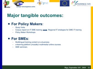 Major tangible outcomes:  For Policy Makers :  Study Visits Corpus report on IT SME training  Regional IT strategies for SME IT training Policy Maker Workshops For SMEs :  Multilingual training content on e-business e -learning platform (moodle)/ multimedia/ online courses SME seminars Riga, September 16 th ,  2010  