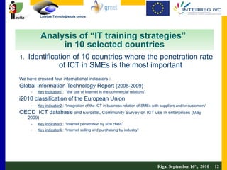 Analysis of “IT training strategies”  in 10 selected countries Identification of 10 countries where the penetration rate of ICT in SMEs is the most important We have crossed four international indicators :  Global Information Technology Report  (2008-2009)  Key indicator1  :  “the use of Internet in the commercial relations” i2010 classification of the European Union  Key indicator2  : “Integration of the ICT in business relation of SMEs with suppliers and/or customers” OECD  ICT database  and Eurostat, Community Survey on ICT use in enterprises (May 2009) Key indicator3  : “Internet penetration by size class” Key indicator4  : “Internet selling and purchasing by industry” Riga, September 16 th ,  2010  