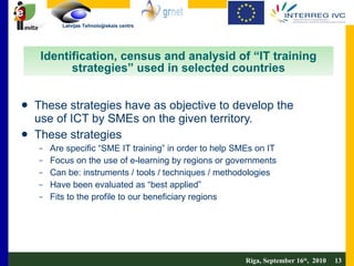 Identification, census and analysid of “IT training strategies” used in selected countries These strategies have as objective to develop the use of ICT by SMEs on the given territory. These strategies Are specific “SME IT training” in order to help SMEs on IT  Focus on the use of e-learning by regions or governments Can be: instruments / tools / techniques / methodologies Have been evaluated as “best applied” Fits to the profile to our beneficiary regions Riga, September 16 th ,  2010  