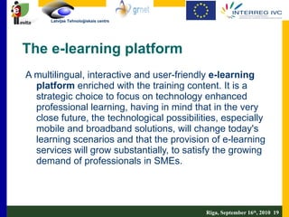 The e-learning platform A multilingual, interactive and user-friendly  e-learning platform  enriched with the training content. It is a strategic choice to focus on technology enhanced professional learning, having in mind that in the very close future, the technological possibilities, especially mobile and broadband solutions, will change today's learning scenarios and that the provision of e-learning services will grow substantially, to satisfy the growing demand of professionals in SMEs.  Riga, September 16 th , 2010  