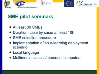 SME pilot seminars At least 30 SMEs Duration: case by case/ at least 10h SME selection procedure Implementation of an  e -learning deployment scenario Local language Multimedia classes/ personal computers  