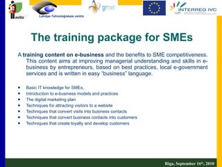 The training package for SMEs A  training content on e-business  and the benefits to SME competitiveness. This content aims at improving managerial understanding and skills in e-business by entrepreneurs, based on best practices, local e-government services and is written in easy “business” language.  Basic IT knowledge for SMEs,  Introduction to e-business models and practices The digital marketing plan Techniques for attracting visitors to a website Techniques that convert visits into business contacts Techniques that convert business contacts into customers Techniques that create loyalty and develop customers Riga, September 16 th , 2010 