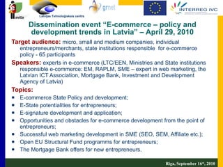 Dissemination event “E-commerce – policy and development trends in Latvia” – April 29, 2010 Target audience:   micro, small and medium companies, individual entrepreneur s /merchants, state institutions responsible  for e-commerce policy - 65 participants  Speakers:   experts in e-commerce (LTC/EEN, Ministries and State institutions responsible e-commerce: EM, RAPLM, SME – expert in web marketing, the Latvian ICT Association, Mortgage Bank, Investment and Development Agency of Latvia) Topics:  E-commerce State Policy and development; E-State potentialities for entrepreneurs; E-signature development and application; Opportunities and obstacles for e-commerce development from the point of entrepreneurs; Successful web marketing development in SME (SEO, SEM, Affiliate etc.); Open EU Structural Fund programms for entrepreneurs; The Mortgage Bank offers for new entrepreneurs. Riga, September 16 th , 2010 