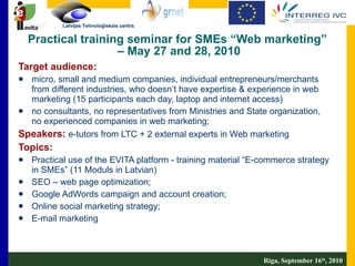 Practical training seminar for SMEs “Web marketing”  – May 27  and 2 8, 2010 Target audience:   micro, small and medium companies, individual entrepreneurs/merchants from different industries, who doesn’t have expertise & experience in web marketing (15 participants each day, laptop and internet access) no consultants, no representatives from Ministries and State organization, no experienced companies in web marketing; Speakers:   e-tutors from LTC + 2 external experts in Web marketing  Topics:  Practical use of the EVITA platform - training material “E-commerce strategy in SMEs” (11 Moduls in Latvian)  SEO – web page optimization; Google AdWords campaign and account creation; Online social marketing strategy; E-mail marketing Riga, September 16 th , 2010 