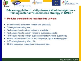 E-learning platform  - http://www.evita-interreg4c.eu –  training material “E-commerce strategy in SMEs” 11 Modules translated and localized into Latvian: Introduction to e-business models and practises; The digital marketing plan; Techniques how to attract visitors to a website; Techniques how to convert visitors to business contacts; Techniques how to convert business contacts into loyal customers; Online social media inclusion into company’s digital marketing plan; SEO strategies using Web 2.00; Online company’s reputation management plan. Riga, September 16 th , 2010 
