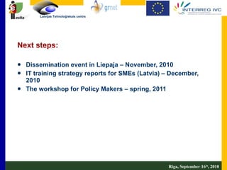 Next steps: Dissemination event in Liepaja – November, 2010 IT training strategy reports for SMEs (Latvia) – December, 2010 The workshop for Policy Makers – spring, 2011 Riga, September 16 th , 2010 