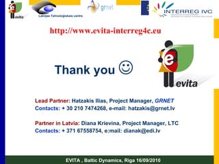 Lead Partner:   Hatzakis Ilias ,  Project Manager ,   GRNET Contacts:   + 30 210 7474268, e-mail: hatzakis@grnet.lv Partner in Latvia:  Diana   Krievina, Project Manager, LTC Contacts:  + 371 67558754, e:mail: dianak@edi.lv EVITA , Baltic Dynamics, Riga 16/09/2010 Thank you    http://www.evita-interreg4c.eu 