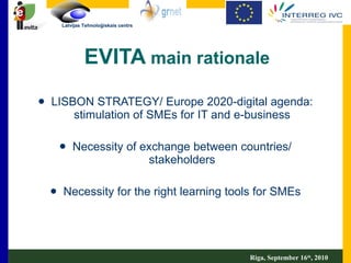 EVITA  main rationale LISBON STRATEGY/ Europe 2020-digital agenda: stimulation of SMEs for IT and e-business Necessity of exchange between countries/ stakeholders Necessity for the right learning tools for SMEs Riga, September 16 th , 2010 