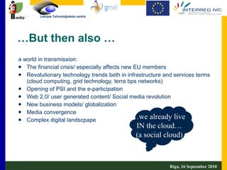 a world in transmission: The financial crisis/ especially affects new EU members Revolutionary technology trends both in infrastructure and services terms (cloud computing, grid technology, terra bps networks) Opening of PSI and the e-participation Web 2.0/ user generated content/ Social media revolution New business models/ globalization Media convergence Complex digital landscpape … But then also … … we already live  IN the cloud… (a social cloud) Riga, 16 September 2010  