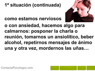 1ª situación (continuada)

  como estamos nerviosos
  o con ansiedad, hacemos algo para
  calmarnos: posponer la charla o
  reunión, tomarnos un ansiolítico, beber
  alcohol, repetirnos mensajes de ánimo
  una y otra vez, mordernos las uñas…



ContactaPsicologos.com
 