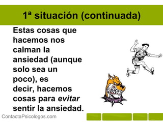 1ª situación (continuada)
    Estas cosas que
    hacemos nos
    calman la
    ansiedad (aunque
    solo sea un poco),
    es decir, hacemos
    cosas para evitar
    sentir la ansiedad.

ContactaPsicologos.com
 