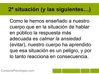 2ª situación (y las siguientes…)

     Como le hemos enseñado a nuestro
     cuerpo que en la situación de hablar
     en público la respuesta más
     adecuada es calmar la ansiedad
     (evitar), nuestro cuerpo ha aprendido
     que esa situación es un peligro, y por
     lo tanto reacciona en consecuencia.

ContactaPsicologos.com
 