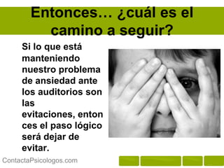 Entonces… ¿cuál es el
          camino a seguir?
     Si lo que está
     manteniendo
     nuestro problema
     de ansiedad ante
     los auditorios son
     las evitaciones,
     entonces el paso
     lógico será dejar
     de evitar.

ContactaPsicologos.com
 