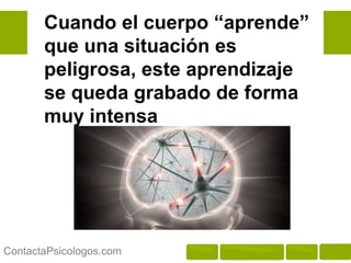 Cuando el cuerpo “aprende”
       que una situación es
       peligrosa, este aprendizaje
       se queda grabado de forma
       muy intensa




ContactaPsicologos.com
 