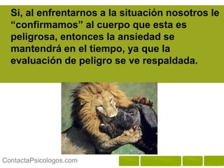 Si, al enfrentarnos a la situación nosotros le
  “confirmamos” al cuerpo que esta es
  peligrosa, entonces la ansiedad se
  mantendrá en el tiempo, ya que la
  evaluación de peligro se ve respaldada.




ContactaPsicologos.com
 