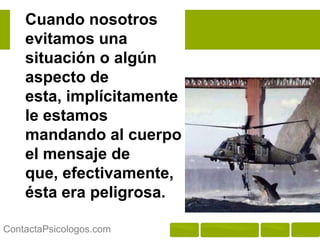 Cuando nosotros
    evitamos una
    situación o algún
    aspecto de esta,
    implícitamente le
    estamos mandando
    al cuerpo el
    mensaje de que,
    efectivamente, ésta
    era peligrosa.

ContactaPsicologos.com
 