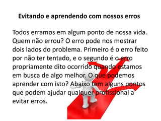 Todos erramos em algum ponto de nossa vida.
Quem não errou? O erro pode nos mostrar
dois lados do problema. Primeiro é o erro feito
por não ter tentado, e o segundo é o erro
propriamente dito ocorrido quando estamos
em busca de algo melhor. O que podemos
aprender com isto? Abaixo tem alguns pontos
que podem ajudar qualquer profissional a
evitar erros.
Evitando e aprendendo com nossos erros
 